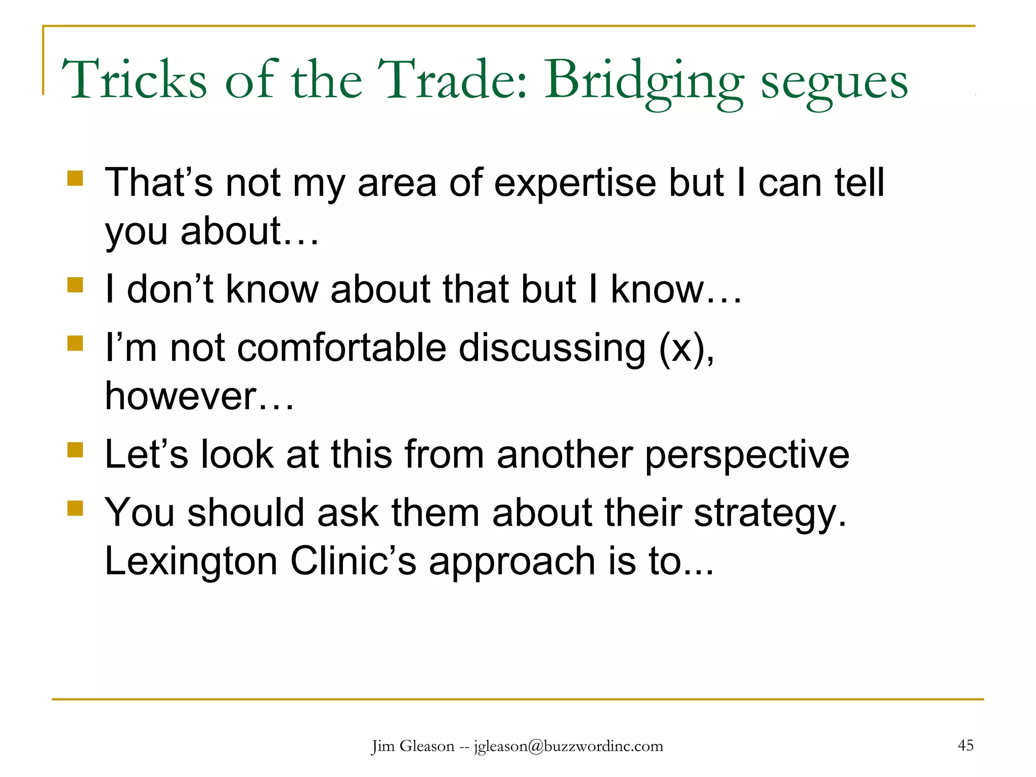Jim Gleason -- jgleason@buzzwordinc.com 45
Tricks of the Trade: Bridging segues
 That’s not my area of expertise but I can tell
you about…
 I don’t know about that but I know…
 I’m not comfortable discussing (x),
however…
 Let’s look at this from another perspective
 You should ask them about their strategy.
Lexington Clinic’s approach is to...
 