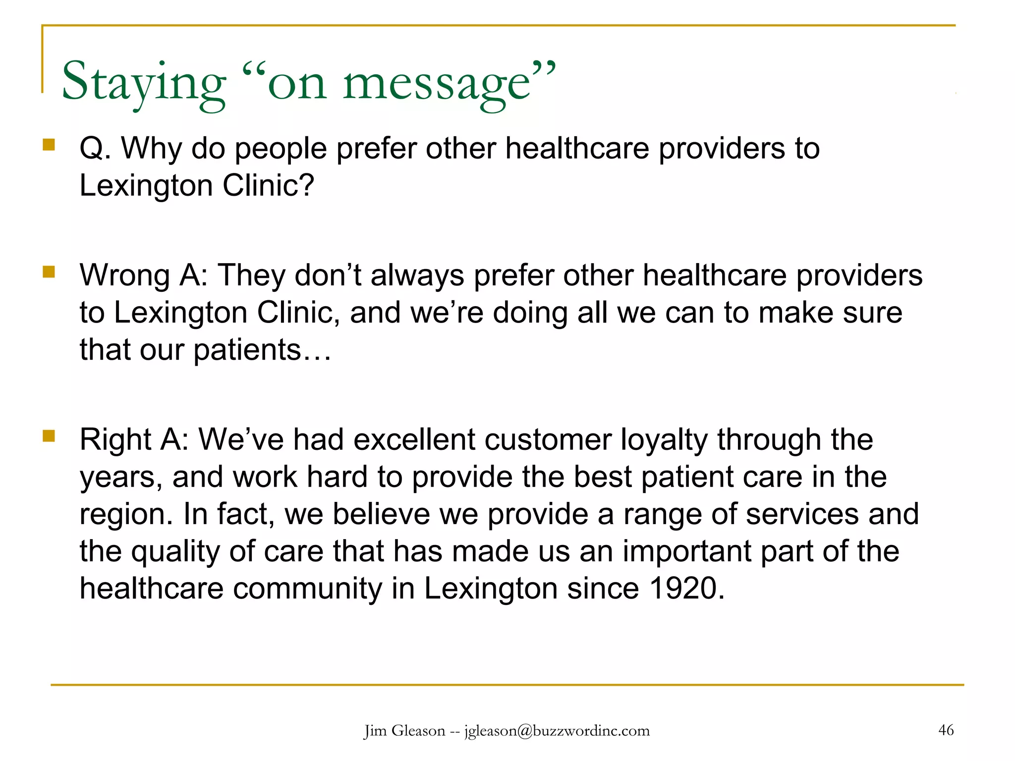 Jim Gleason -- jgleason@buzzwordinc.com 46
Staying “on message”
 Q. Why do people prefer other healthcare providers to
Lexington Clinic?
 Wrong A: They don’t always prefer other healthcare providers
to Lexington Clinic, and we’re doing all we can to make sure
that our patients…
 Right A: We’ve had excellent customer loyalty through the
years, and work hard to provide the best patient care in the
region. In fact, we believe we provide a range of services and
the quality of care that has made us an important part of the
healthcare community in Lexington since 1920.
 