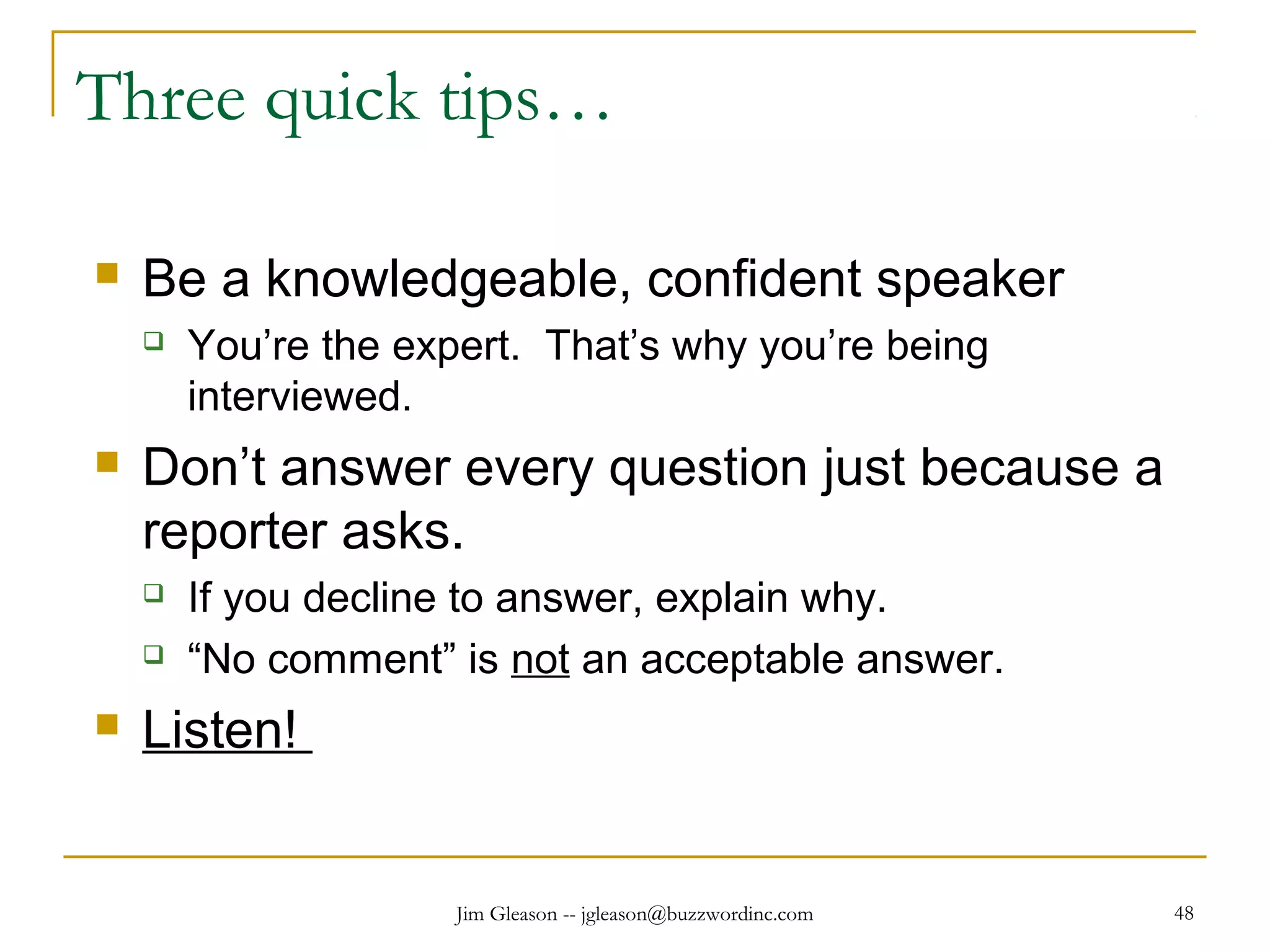 Jim Gleason -- jgleason@buzzwordinc.com 48
Three quick tips…
 Be a knowledgeable, confident speaker
 You’re the expert. That’s why you’re being
interviewed.
 Don’t answer every question just because a
reporter asks.
 If you decline to answer, explain why.
 “No comment” is not an acceptable answer.
 Listen!
 