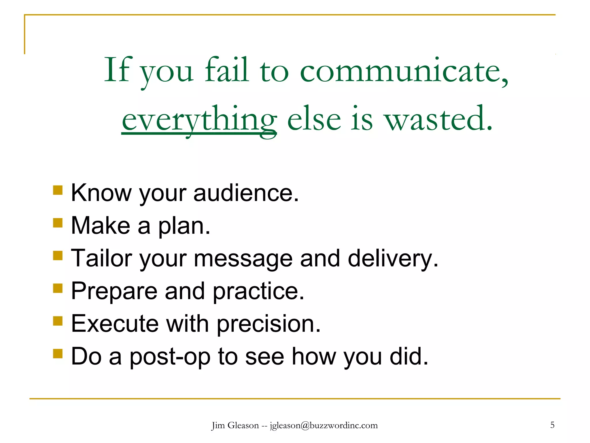 Jim Gleason -- jgleason@buzzwordinc.com 5
If you fail to communicate,
everything else is wasted.
 Know your audience.
 Make a plan.
 Tailor your message and delivery.
 Prepare and practice.
 Execute with precision.
 Do a post-op to see how you did.
 