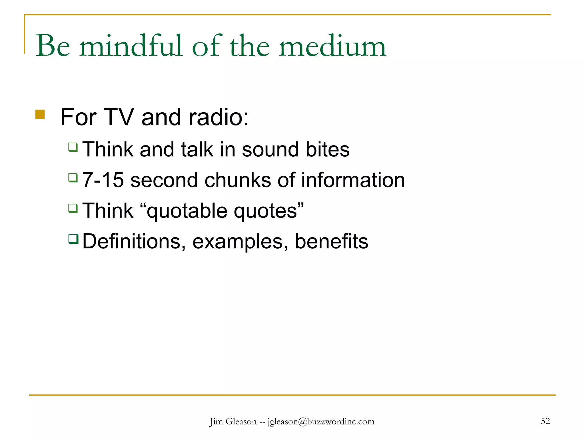 Jim Gleason -- jgleason@buzzwordinc.com 52
Be mindful of the medium
 For TV and radio:
 Think and talk in sound bites
 7-15 second chunks of information
 Think “quotable quotes”
 Definitions, examples, benefits
 