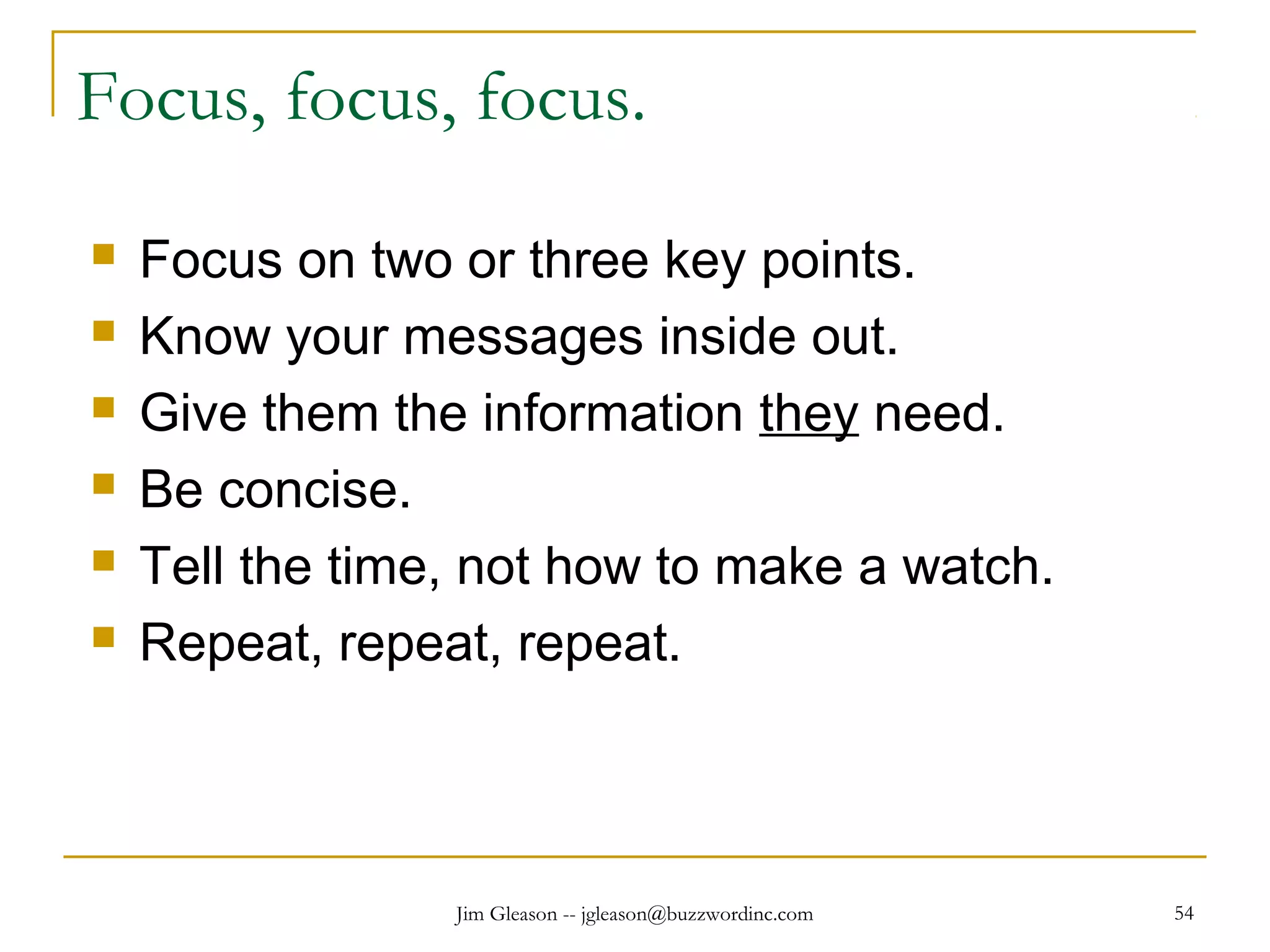 Jim Gleason -- jgleason@buzzwordinc.com 54
Focus, focus, focus.
 Focus on two or three key points.
 Know your messages inside out.
 Give them the information they need.
 Be concise.
 Tell the time, not how to make a watch.
 Repeat, repeat, repeat.
 