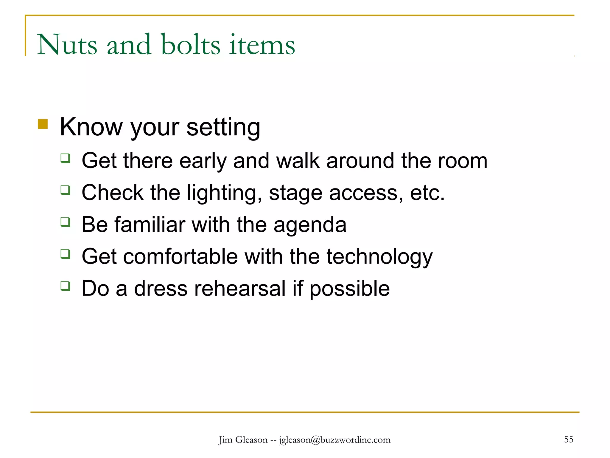 Jim Gleason -- jgleason@buzzwordinc.com 55
Nuts and bolts items
 Know your setting
 Get there early and walk around the room
 Check the lighting, stage access, etc.
 Be familiar with the agenda
 Get comfortable with the technology
 Do a dress rehearsal if possible
 