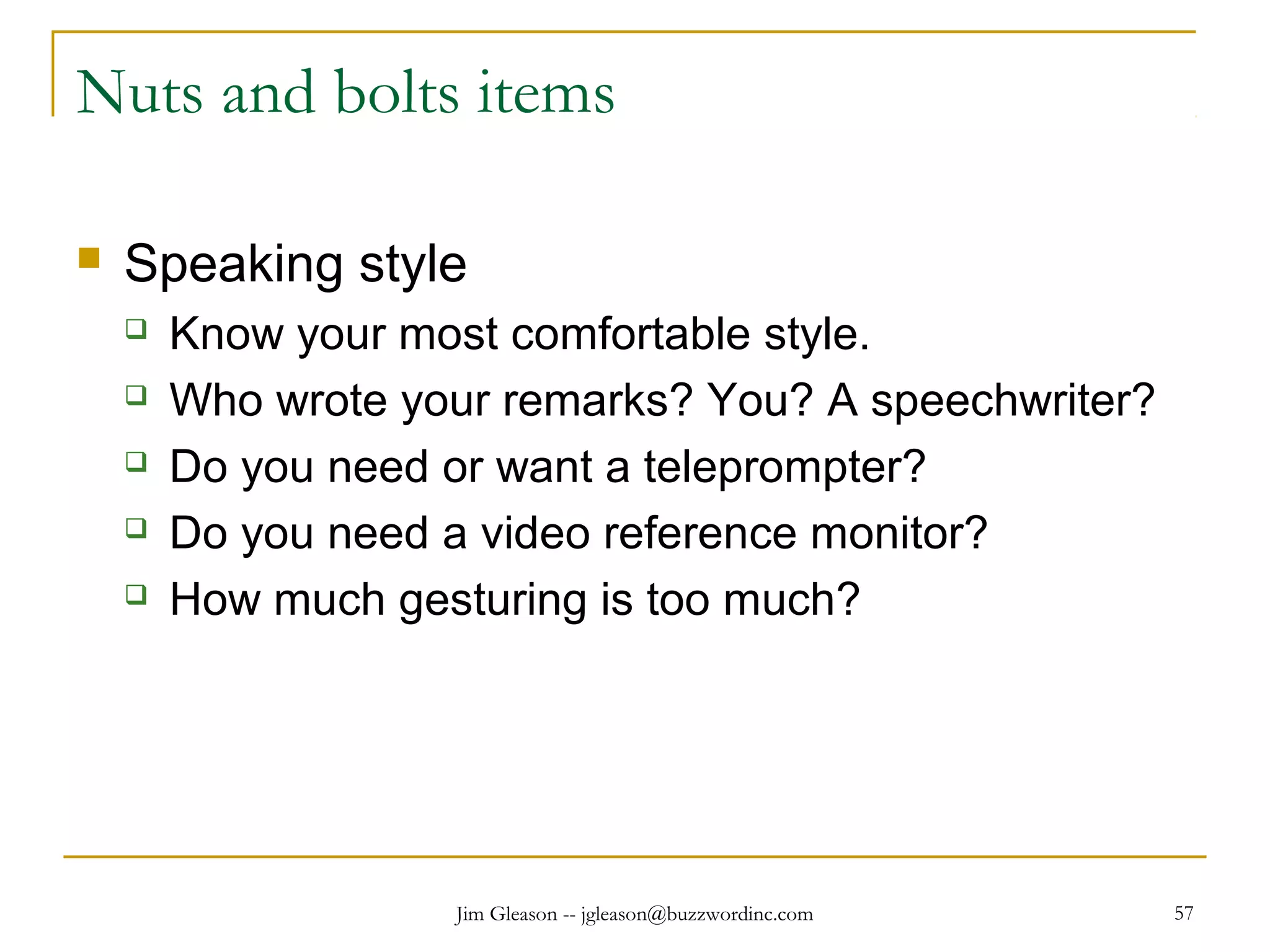 Jim Gleason -- jgleason@buzzwordinc.com 57
Nuts and bolts items
 Speaking style
 Know your most comfortable style.
 Who wrote your remarks? You? A speechwriter?
 Do you need or want a teleprompter?
 Do you need a video reference monitor?
 How much gesturing is too much?
 