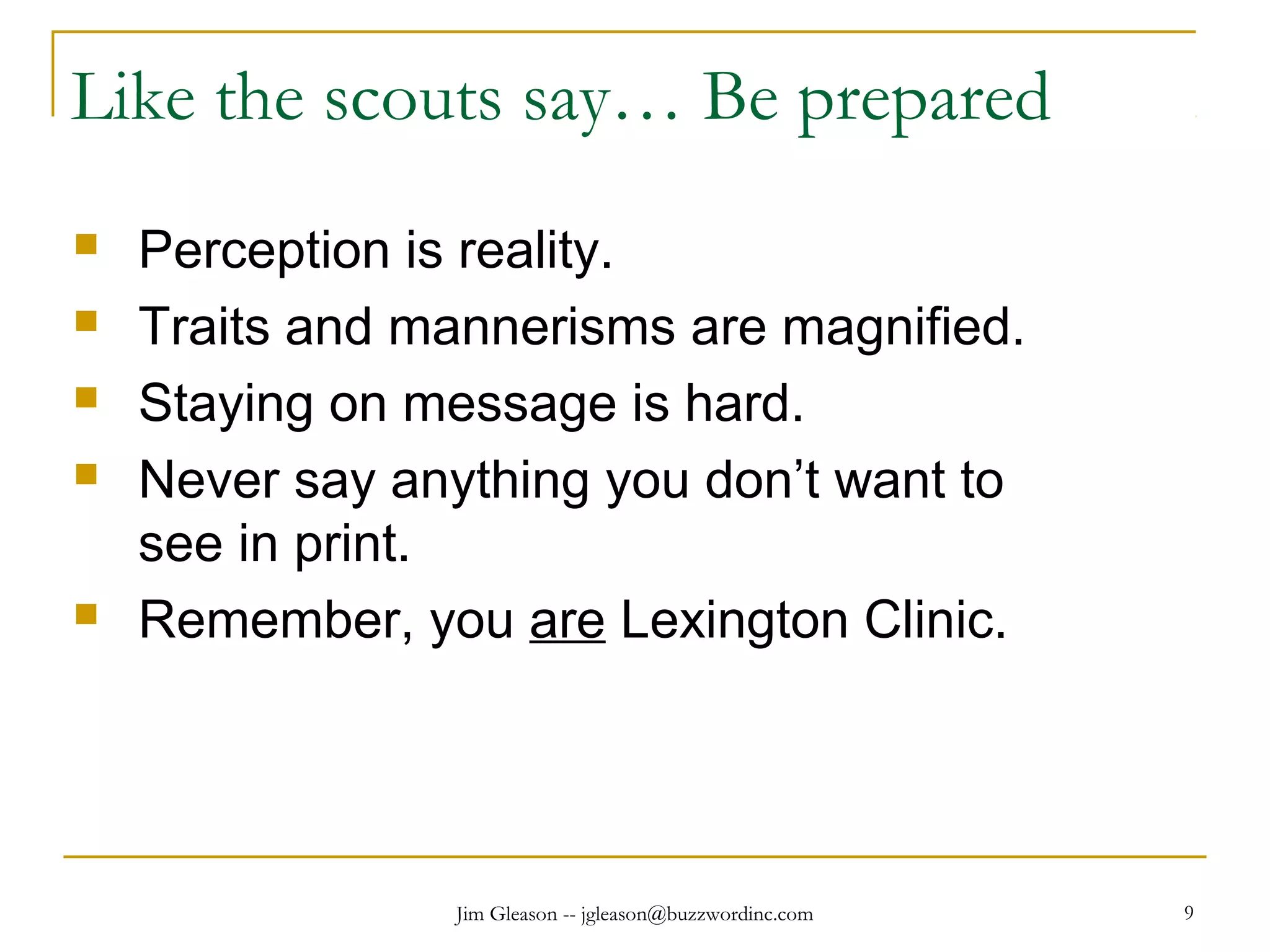 Jim Gleason -- jgleason@buzzwordinc.com 9
Like the scouts say… Be prepared
 Perception is reality.
 Traits and mannerisms are magnified.
 Staying on message is hard.
 Never say anything you don’t want to
see in print.
 Remember, you are Lexington Clinic.
 