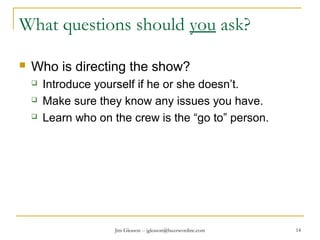 Jim Gleason -- jgleason@buzzwordinc.com 14
What questions should you ask?
 Who is directing the show?
 Introduce yourself if he or she doesn’t.
 Make sure they know any issues you have.
 Learn who on the crew is the “go to” person.
 