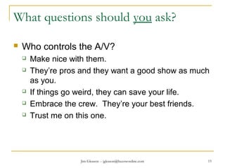 Jim Gleason -- jgleason@buzzwordinc.com 15
What questions should you ask?
 Who controls the A/V?
 Make nice with them.
 They’re pros and they want a good show as much
as you.
 If things go weird, they can save your life.
 Embrace the crew. They’re your best friends.
 Trust me on this one.
 