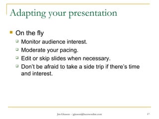 Jim Gleason -- jgleason@buzzwordinc.com 17
Adapting your presentation
 On the fly
 Monitor audience interest.
 Moderate your pacing.
 Edit or skip slides when necessary.
 Don’t be afraid to take a side trip if there’s time
and interest.
 