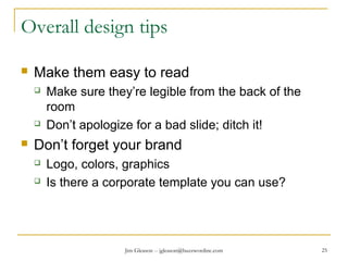 Jim Gleason -- jgleason@buzzwordinc.com 25
Overall design tips
 Make them easy to read
 Make sure they’re legible from the back of the
room
 Don’t apologize for a bad slide; ditch it!
 Don’t forget your brand
 Logo, colors, graphics
 Is there a corporate template you can use?
 