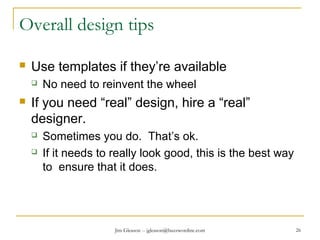 Jim Gleason -- jgleason@buzzwordinc.com 26
Overall design tips
 Use templates if they’re available
 No need to reinvent the wheel
 If you need “real” design, hire a “real”
designer.
 Sometimes you do. That’s ok.
 If it needs to really look good, this is the best way
to ensure that it does.
 