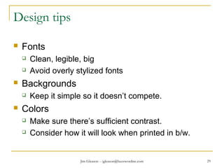 Jim Gleason -- jgleason@buzzwordinc.com 29
Design tips
 Fonts
 Clean, legible, big
 Avoid overly stylized fonts
 Backgrounds
 Keep it simple so it doesn’t compete.
 Colors
 Make sure there’s sufficient contrast.
 Consider how it will look when printed in b/w.
 