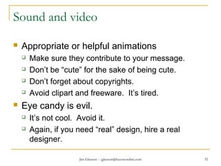 Jim Gleason -- jgleason@buzzwordinc.com 32
Sound and video
 Appropriate or helpful animations
 Make sure they contribute to your message.
 Don’t be “cute” for the sake of being cute.
 Don’t forget about copyrights.
 Avoid clipart and freeware. It’s tired.
 Eye candy is evil.
 It’s not cool. Avoid it.
 Again, if you need “real” design, hire a real
designer.
 