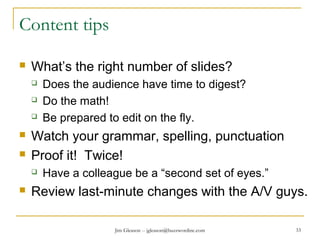 Jim Gleason -- jgleason@buzzwordinc.com 33
Content tips
 What’s the right number of slides?
 Does the audience have time to digest?
 Do the math!
 Be prepared to edit on the fly.
 Watch your grammar, spelling, punctuation
 Proof it! Twice!
 Have a colleague be a “second set of eyes.”
 Review last-minute changes with the A/V guys.
 