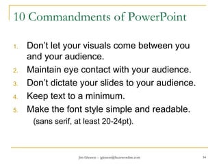 Jim Gleason -- jgleason@buzzwordinc.com 34
10 Commandments of PowerPoint
1. Don’t let your visuals come between you
and your audience.
2. Maintain eye contact with your audience.
3. Don’t dictate your slides to your audience.
4. Keep text to a minimum.
5. Make the font style simple and readable.
(sans serif, at least 20-24pt).
 