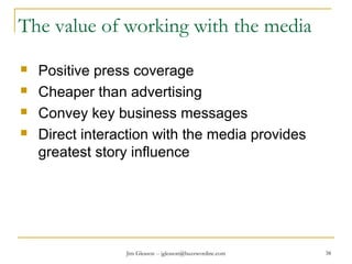 Jim Gleason -- jgleason@buzzwordinc.com 38
The value of working with the media
 Positive press coverage
 Cheaper than advertising
 Convey key business messages
 Direct interaction with the media provides
greatest story influence
 