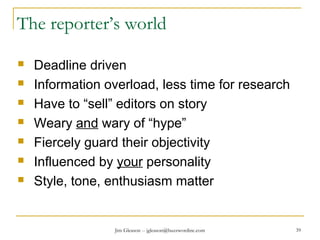 Jim Gleason -- jgleason@buzzwordinc.com 39
The reporter’s world
 Deadline driven
 Information overload, less time for research
 Have to “sell” editors on story
 Weary and wary of “hype”
 Fiercely guard their objectivity
 Influenced by your personality
 Style, tone, enthusiasm matter
 
