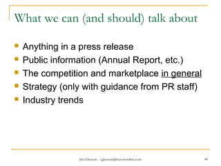 Jim Gleason -- jgleason@buzzwordinc.com 40
What we can (and should) talk about
 Anything in a press release
 Public information (Annual Report, etc.)
 The competition and marketplace in general
 Strategy (only with guidance from PR staff)
 Industry trends
 