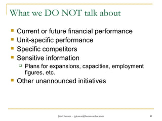 Jim Gleason -- jgleason@buzzwordinc.com 41
What we DO NOT talk about
 Current or future financial performance
 Unit-specific performance
 Specific competitors
 Sensitive information
 Plans for expansions, capacities, employment
figures, etc.
 Other unannounced initiatives
 