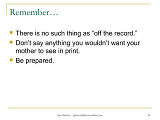 Jim Gleason -- jgleason@buzzwordinc.com 42
Remember…
 There is no such thing as “off the record.”
 Don’t say anything you wouldn’t want your
mother to see in print.
 Be prepared.
 