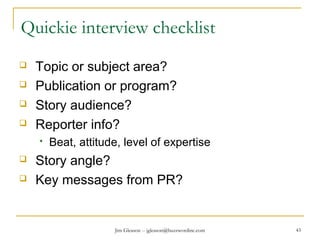 Jim Gleason -- jgleason@buzzwordinc.com 43
Quickie interview checklist
 Topic or subject area?
 Publication or program?
 Story audience?
 Reporter info?
 Beat, attitude, level of expertise
 Story angle?
 Key messages from PR?
 