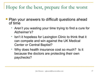 Jim Gleason -- jgleason@buzzwordinc.com 47
Hope for the best, prepare for the worst
 Plan your answers to difficult questions ahead
of time
 Aren’t you wasting your time trying to find a cure for
Alzheimer’s?
 Isn’t it hopeless for Lexington Clinic to think that it
can compete and win against the UK Medical
Center or Central Baptist?
 Why does health insurance cost so much? Is it
because the doctors are protecting their own
paychecks?
 