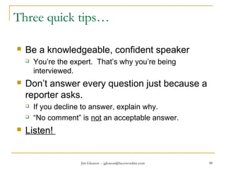 Jim Gleason -- jgleason@buzzwordinc.com 48
Three quick tips…
 Be a knowledgeable, confident speaker
 You’re the expert. That’s why you’re being
interviewed.
 Don’t answer every question just because a
reporter asks.
 If you decline to answer, explain why.
 “No comment” is not an acceptable answer.
 Listen!
 
