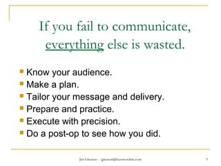 Jim Gleason -- jgleason@buzzwordinc.com 5
If you fail to communicate,
everything else is wasted.
 Know your audience.
 Make a plan.
 Tailor your message and delivery.
 Prepare and practice.
 Execute with precision.
 Do a post-op to see how you did.
 