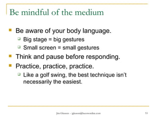 Jim Gleason -- jgleason@buzzwordinc.com 53
Be mindful of the medium
 Be aware of your body language.
 Big stage = big gestures
 Small screen = small gestures
 Think and pause before responding.
 Practice, practice, practice.
 Like a golf swing, the best technique isn’t
necessarily the easiest.
 