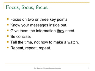 Jim Gleason -- jgleason@buzzwordinc.com 54
Focus, focus, focus.
 Focus on two or three key points.
 Know your messages inside out.
 Give them the information they need.
 Be concise.
 Tell the time, not how to make a watch.
 Repeat, repeat, repeat.
 