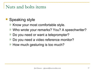 Jim Gleason -- jgleason@buzzwordinc.com 57
Nuts and bolts items
 Speaking style
 Know your most comfortable style.
 Who wrote your remarks? You? A speechwriter?
 Do you need or want a teleprompter?
 Do you need a video reference monitor?
 How much gesturing is too much?
 