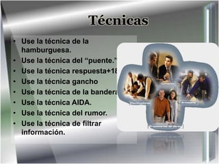 Técnicas
• Use la técnica de la
hamburguesa.
• Use la técnica del “puente.”
• Use la técnica respuesta+18.
• Use la técnica gancho
• Use la técnica de la bandera
• Use la técnica AIDA.
• Use la técnica del rumor.
• Use la técnica de filtrar
información.
 