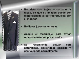 • No vista con trajes o corbatas a
rayas, ya que su imagen puede ser
distorsionada al ser reproducida por
el monitor.
• No llevar joyas ostentosas.
• Acepte el maquillaje, para evitar
reflejos causados por el sudor.
• Se recomienda actuar con
naturalidad, sintiéndose cómodo y
gesticulando normalmente.
 