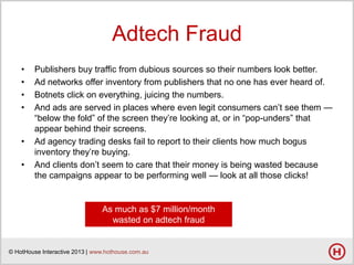 Adtech Fraud
•
•
•
•

•
•

Publishers buy traffic from dubious sources so their numbers look better.
Ad networks offer inventory from publishers that no one has ever heard of.
Botnets click on everything, juicing the numbers.
And ads are served in places where even legit consumers can’t see them —
―below the fold‖ of the screen they’re looking at, or in ―pop-unders‖ that
appear behind their screens.
Ad agency trading desks fail to report to their clients how much bogus
inventory they’re buying.
And clients don’t seem to care that their money is being wasted because
the campaigns appear to be performing well — look at all those clicks!

As much as $7 million/month
wasted on adtech fraud

© HotHouse Interactive 2013 | www.hothouse.com.au

 