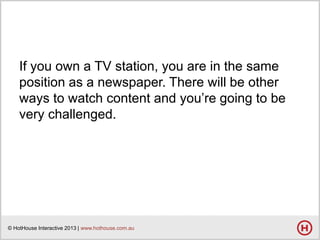 If you own a TV station, you are in the same
position as a newspaper. There will be other
ways to watch content and you’re going to be
very challenged.

© HotHouse Interactive 2013 | www.hothouse.com.au

 