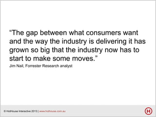 ―The gap between what consumers want
and the way the industry is delivering it has
grown so big that the industry now has to
start to make some moves.‖
Jim Nail, Forrester Research analyst

© HotHouse Interactive 2013 | www.hothouse.com.au

 