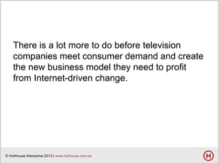 There is a lot more to do before television
companies meet consumer demand and create
the new business model they need to profit
from Internet-driven change.

© HotHouse Interactive 2013 | www.hothouse.com.au

 