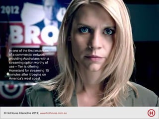 In one of the first instances
of a commercial network
providing Australians with a
streaming option worthy of
use – Ten is offering
Homeland for streaming 15
minutes after it begins on
America's west coast.

© HotHouse Interactive 2013 | www.hothouse.com.au

 