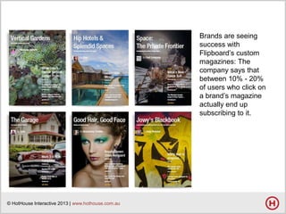 Brands are seeing
success with
Flipboard’s custom
magazines: The
company says that
between 10% - 20%
of users who click on
a brand’s magazine
actually end up
subscribing to it.

© HotHouse Interactive 2013 | www.hothouse.com.au

 