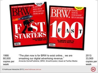 1988:
80,000
copies per
week

―The plan now is for BRW to exist online... we are
smashing our digital advertising revenue.‖
Amanda GomePublisher, BRW, SmartInvestor, Asset at Fairfax Media

© HotHouse Interactive 2013 | www.hothouse.com.au

2013:
33,900
copies per
week

 