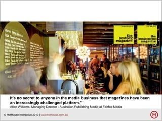 It’s no secret to anyone in the media business that magazines have been
an increasingly challenged platform.”
Allen Williams, Managing Director - Australian Publishing Media at Fairfax Media
© HotHouse Interactive 2013 | www.hothouse.com.au

 