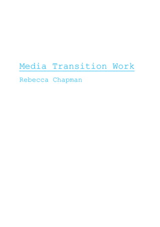 Media Transition Work<br />Rebecca Chapman<br />Audience and Institution-<br />Harry Potter And The Deathly Hallows Part 2         As the drama of Harry Potter in his last 7 years now finally comes to an end, Harry, Ron and Hermonie continue their quest in finally winning over their rivals and reaching their goal.  By battling their way through the hardest times and fighting as others finding out about their mission, they finally find and destroy the final 3 horcrux’s to destroy Lord Voldemort once and for all.<br />I think that the films genre is for teenagers as many of us have grown up with Harry Potter since we were younger, by reading the book sequel by J.K Rowling and also then watching the films since 2001.  Teenagers get connected to the wizardry storyline and hate to see it all end. Adults may also want to watch it and both genres are interested by the magical adventurous world of Harry. The films rating is a PG-13 meaning some scenes can be a bit scary for the younger but still acceptable for the teenage years and above. <br />The films budgets is estimated at around $125,000,000 spent in making it. The director of the film is David Yates and he also directed the last 3 Harry Potter movies so his work is very much based around the mythical creations, he has also directed some TV documentaries like The Bill. The main stars in the film are Daniel Radcliffe (Harry), Emma Watson (Hermonie), Rupert Grint (Ron), Alan Rickman (Snape), Tom Felton (Draco) and many more. All the stars in this film are already very well known from the past Harry Potter films so their faces are very well known and very loved already by the audience. <br />The film is produced by Warner Brothers Pictures which are a Time Warner company, this being one of the worlds largest media companies. It was filmed digitally but also filmed for 3D viewings, so you get the choice of watching it normally or actually feeling like you’re more in the action. The release date for it in the UK was the 7th July 2011, and in the USA just 4 days after for the 11th July 2011. On the opening day the film was shown on over 11,000 screens in 4,375 different locations, with the ticket sales shooting over $32 million which made a new pre-opening record.<br />The film was marketed in many ways to get the word around on the final film. The first preview was released in March 2011 revealing footage and interviews from the film, the first posters were released on 28th March which the caption ‘it all ends’. The first full trailer was released 27th April getting everyone excited. And during the MTV music awards, Emma Watson presented a sneak peek of the film to everyone. The premier in London was also one of the biggest events where the cast, J.K Rowling and directors walked up the red carpet whilst millions watched and celebrated the final chapter to Harry Potters adventure.<br />Representation in TV Drama or Soap Opera-<br />Character Representation<br />TV drama: Skins<br />Genre of TV drama: Life, teenagers<br />Actress: Kaya Scodelario<br />Name: Effy Stonem<br />Age: 19<br />Regional Identity: British<br />Costume usually includes: Ripped up clothes, black, punk rock kind of theme<br />Sum up lifestyle in 5 words: Messy, Wild, Carefree, Rebellious, Busy<br />Friends include: Freddie, Pandora, Cook, JJ<br />Interests: drugs, alcohol, parties<br />Motivation in most situations: arguments just walk away from it all, suicide<br />Love life: In love with Freddie but messes him around too much, both of his best friends claim to ‘love’ her too and she has sex with one of them. Messed up love life and doesn’t know what she wants<br />Problems in life: Her mums been having an affair, her brother got hit by a bus, she has depression and gets a councillor <br />Key moment in drama series: When she tried to kill herself in Freddie’s granddads old people’s home, also when her councillor killed Freddie for no reason other than he thought Freddie was making her worse<br />Prediction for future narratives: She comes back still broken inside but trying to move on with the life she has yet to live<br />How is the audience supposed to react to them?:  Be attracted to her as she’s very good looking, but also be shocked by some of the things that she does, also feel sorry for her for many things she goes through<br />Narrative<br />Scene: Alley way at nightEffy: (sad tone) I didn’t mean to hurt you, I swearFreddie: (walking away angrily) after everything you’ve done you didn’t even stop to think about my feelings for one minute?Effy: (shaky voice) Freddie please, I’ll make everything up to you, one more chance just please let me*Freddies still walking away, Effy goes up behind him and grabs his shoulder forcing him not to walk any further*Freddie: (tone gets very angry) Get off me. Its to late for anything now, I used to know you, now all you are is a messed up.. you’re just nothing!Effy: (still not letting him go, crying out) No one’s ever loved me like you do Freddie, I took you for granted but now I’ve realised*Freddie looks Effy right in her teared up eyes, looks her up and down in disgust, pulls away from her and walks away into the dark*<br />Representation Of Age<br />CharacterAgeExample of clothing/ appearanceExample of behaviour/ actionsCook 19ishRough, ripped, not expensiveRebellious, not polite to people he doesn’t knowPandora19ishWhacky, colourful, clean, childish style Acts childish, crazy, trys to fit in, very niceEffy’s Mum40ishJeans, ordinary clothing, try to be stylish at timesHad an affair, trys to be as caring as she can<br />Analysing Magazines-<br />Rolling Stone- Katy Perry issue<br />The title of the magazine ‘Rolling Stone’ was named after the song ‘Rollin’ Stone’ by Muddy Waters. Many people assume that it is named after the band ‘The Rolling Stones’ but it actually wasn’t.  <br />The magazine is published by a man named Jann Wenner who has been editor and publisher of the magazine since 1967. Jann also is the owner of Men’s Journal and US Weekly magazines. Other media interests are music, film, photography and everything else it talks about in the magazine. The magazine costs $5.99 or around £4.59 in the UK, its published every fortnight in America. It has a website which had back stage gossip, photos, music, videos, reviews and more, this website is www.rollingstone.com<br />The target audience would be young adults from about the ages 16 onwards, I know this because many of the articles are on music that more younger adults listen to, it is defiantly to grown up for the younger due to the amount of writing and the content of some reviews. Well known celebrities also model for the cover and photo shoots which more over 16’s would be interested in.<br />The image on the front is of my favourite celebrity Katy Perry, a whole photo shoot was taken of her for the magazine by artist Terry Richardson. In the cover shoot she’s standing up very straight with her head up high, her mouth slightly open and her staring right at the camera, she looks very attractive and appealing. The clothes she’s wearing is a silver bikini type costume made just for her, with tassels on the ends saying ‘Katy’s Kisses’ to get you attracted to her. Her hair is down and all pushed back so it doesn’t get in the way of the rest of her body on show. It tells us that the target audience for the magazine is defiantly 16 and over as the image is sexy and not what youngers would be looking for in a magazine. Also on the cover is just writing showing the important bits of what’s inside to interest the buyer. The colour of the title has been matched to Katy’s lipstick so her lips stand out along with the title, the rest just being black, white and grey, this has been done because as pink is quite a sexy colour they wanted the lips to stand out more along with the title so this is the main attraction. The title is the same font used on every issue to be consistent. The cover doesn’t look that similar to other magazines as others usually have other images on instead of just one main though, though there are some magazines that it could seem similar to. <br />I notice that the style of the magazine is very bold, its not overcrowded but has the right amount of things on to look appealing. All the articles in the magazine are just printed in black and white to keep it plainer and attractive. The magazine defiantly looks expensive as the cover is full on glossy with amazing bold graphics. It uses plain with bold colours throughout the magazine to keep it looking constant and not to busy, the art work that goes into it is usually from famous artists which brings the magazine up even more. Everyone knows this magazine to be a highly popular rock type magazine so it keeps this effect.<br />The main products being advertised in the magazine are things like perfumes, clothes brands and concerts, their price range are all pretty expensive over £50 showing that it’s a wealthy magazine if these types of brands want to be advertised in it. They are aimed at both men and women depending on what is being advertised, these advertisements are being featured particually because they are the kind of things that the buyer of the magazine would like, the same style of clothing etc. <br />Magazines that this could be in completion with are more American magazines like ‘complex’ or ‘interview’ which have some of the same sort of content. These magazines all cost around the same price about £4/£5 not being very cheap so all up in the more expensive magazines. Their similarities are the content inside like music, interviews, photo shoots and more, but differences are the layouts, the popularity of them all, and other content that Rolling Stone has but the others lack in.<br />-170180173355<br />