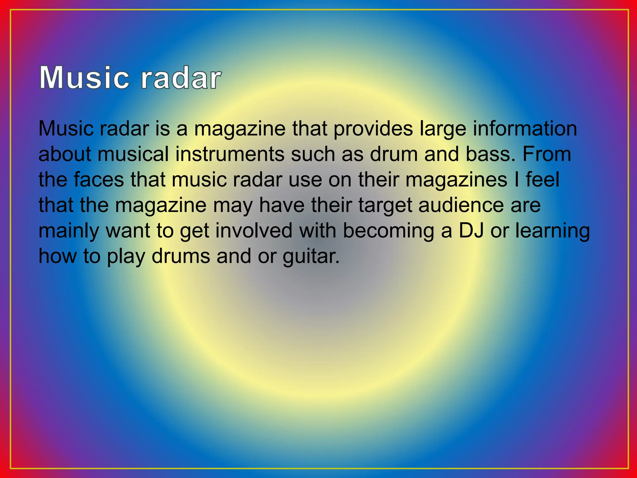 Music radar is a magazine that provides large information
about musical instruments such as drum and bass. From
the faces that music radar use on their magazines I feel
that the magazine may have their target audience are
mainly want to get involved with becoming a DJ or learning
how to play drums and or guitar.
 