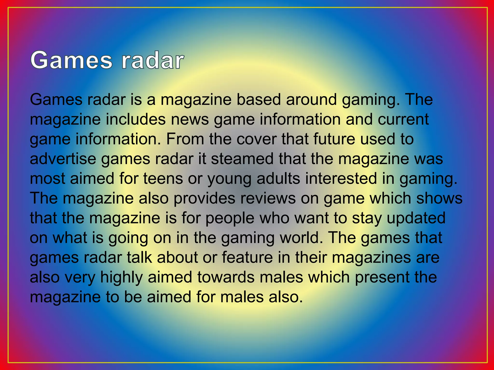 Games radar is a magazine based around gaming. The
magazine includes news game information and current
game information. From the cover that future used to
advertise games radar it steamed that the magazine was
most aimed for teens or young adults interested in gaming.
The magazine also provides reviews on game which shows
that the magazine is for people who want to stay updated
on what is going on in the gaming world. The games that
games radar talk about or feature in their magazines are
also very highly aimed towards males which present the
magazine to be aimed for males also.
 
