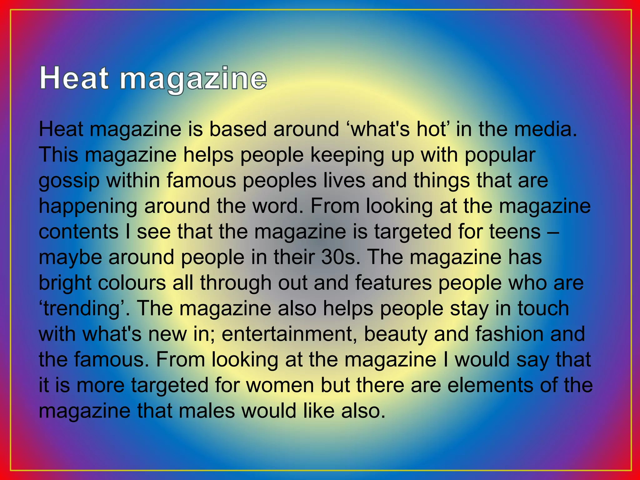 Heat magazine is based around ‘what's hot’ in the media.
This magazine helps people keeping up with popular
gossip within famous peoples lives and things that are
happening around the word. From looking at the magazine
contents I see that the magazine is targeted for teens –
maybe around people in their 30s. The magazine has
bright colours all through out and features people who are
‘trending’. The magazine also helps people stay in touch
with what's new in; entertainment, beauty and fashion and
the famous. From looking at the magazine I would say that
it is more targeted for women but there are elements of the
magazine that males would like also.
 