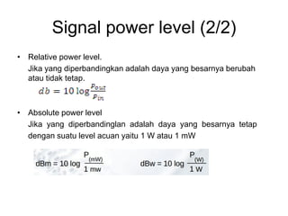 Signal power level (2/2)
• Relative power level.
Jika yang diperbandingkan adalah daya yang besarnya berubah
atau tidak tetap.
• Absolute power level
Jika yang diperbandinglan adalah daya yang besarnya tetap
dengan suatu level acuan yaitu 1 W atau 1 mW
 