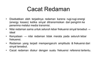 Cacat Redaman
• Disebabkan oleh terjadinya redaman karena rugi-rugi energi
(energy losses) ketika sinyal ditransmisikan dari pengirim ke
penerima melalui media transmisi.
• Nilai redaman sama untuk seluruh lebar frekuensi sinyal tersebut →
ideal
• Kenyataan → nilai redaman tidak merata pada seluruh lebar
frekuensi.
• Redaman yang terjadi mempengaruhi amplitudo & frekuensi dari
sinyal tersebut.
• Cacat redaman diukur dengan suatu frekuensi referensi tertentu.
 