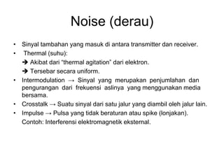 Noise (derau)
• Sinyal tambahan yang masuk di antara transmitter dan receiver.
• Thermal (suhu):
 Akibat dari “thermal agitation” dari elektron.
 Tersebar secara uniform.
• Intermodulation → Sinyal yang merupakan penjumlahan dan
pengurangan dari frekuensi aslinya yang menggunakan media
bersama.
• Crosstalk → Suatu sinyal dari satu jalur yang diambil oleh jalur lain.
• Impulse → Pulsa yang tidak beraturan atau spike (lonjakan).
Contoh: Interferensi elektromagnetik eksternal.
 