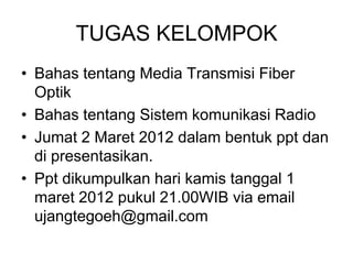 TUGAS KELOMPOK
• Bahas tentang Media Transmisi Fiber
Optik
• Bahas tentang Sistem komunikasi Radio
• Jumat 2 Maret 2012 dalam bentuk ppt dan
di presentasikan.
• Ppt dikumpulkan hari kamis tanggal 1
maret 2012 pukul 21.00WIB via email
ujangtegoeh@gmail.com
 