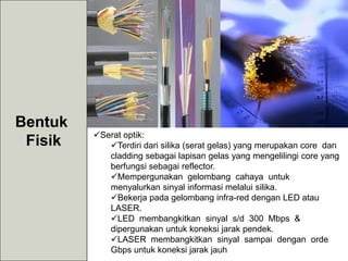 Bentuk
Fisik Serat optik:
Terdiri dari silika (serat gelas) yang merupakan core dan
cladding sebagai lapisan gelas yang mengelilingi core yang
berfungsi sebagai reflector.
Mempergunakan gelombang cahaya untuk
menyalurkan sinyal informasi melalui silika.
Bekerja pada gelombang infra-red dengan LED atau
LASER.
LED membangkitkan sinyal s/d 300 Mbps &
dipergunakan untuk koneksi jarak pendek.
LASER membangkitkan sinyal sampai dengan orde
Gbps untuk koneksi jarak jauh
 