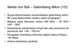 Media non fisik – Gelombang Mikro (1/2)
• Sinyal ditransmisikan memanfaatkan gelombang radio /
RF yang dipancarkan melalui udara (propagasi).
• Bekerja pada frekuensi antara 300 MHz – 30 GHz /
VHF – SHF.
• Kemampuan pemancaran sinyal dari satu pemancar ke
pemancar lain + 60 – 100 km.
• Kecepatan membawa informasi digital antara 8 Mbps –
144 Mbps.
• Antena berbentuk parabola.
 